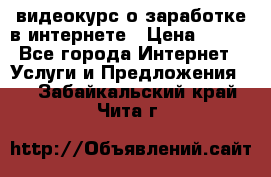 видеокурс о заработке в интернете › Цена ­ 970 - Все города Интернет » Услуги и Предложения   . Забайкальский край,Чита г.